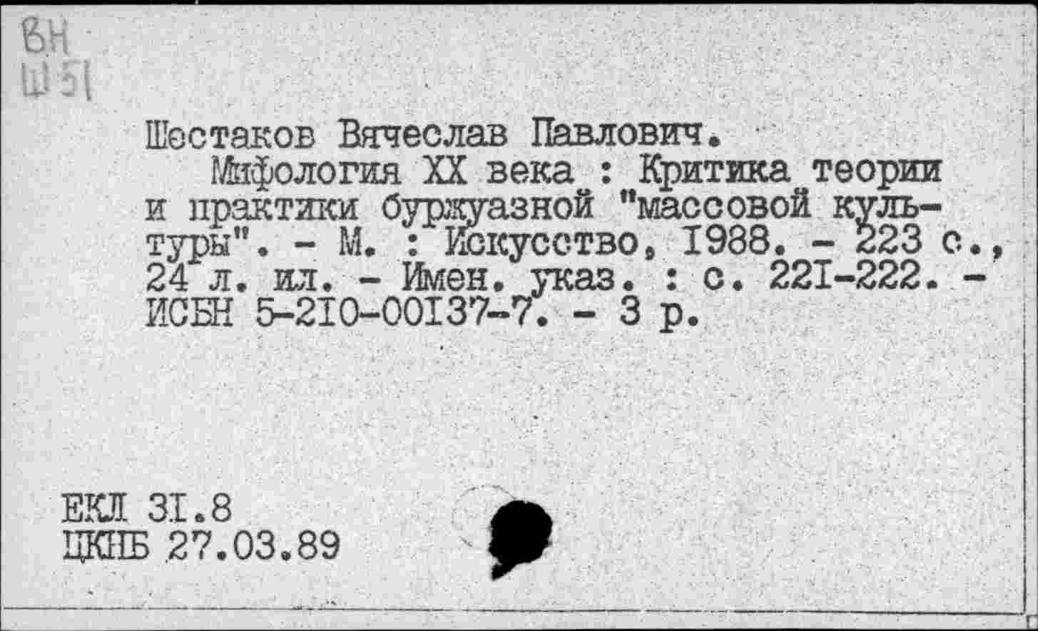 ﻿Шестаков Вячеслав Павлович. •
Уфология XX века : Критика теории и практики буржуазной "массовой культуры". - М. : Искусство9 1988. - 223 с 24 л. ил. - Имен. указ. : с. 221-222. ИСБН 5-210-00137-7. - 3 р.
ЕЮ 31.8
ЦКПБ 27.03.89
*